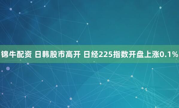 锦牛配资 日韩股市高开 日经225指数开盘上涨0.1%