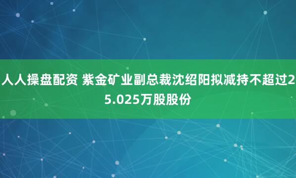 人人操盘配资 紫金矿业副总裁沈绍阳拟减持不超过25.025万股股份