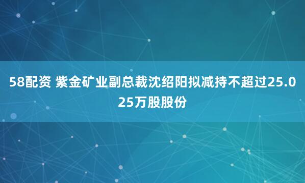 58配资 紫金矿业副总裁沈绍阳拟减持不超过25.025万股股份