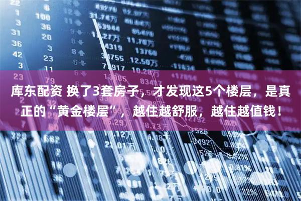 库东配资 换了3套房子，才发现这5个楼层，是真正的“黄金楼层”，越住越舒服，越住越值钱！