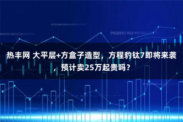 热丰网 大平层+方盒子造型，方程豹钛7即将来袭，预计卖25万起贵吗？