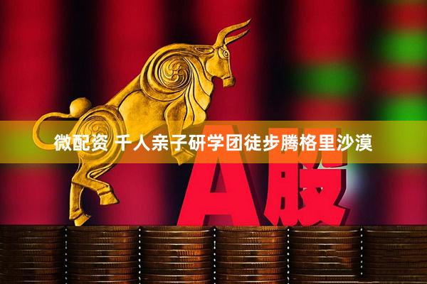 微配资 千人亲子研学团徒步腾格里沙漠
