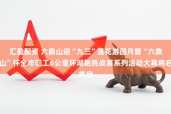汇盈配资 六鼎山迎“九三”莲花游园月暨“六鼎山”杯全市职工6公里环湖跑挑战赛系列活动大幕将启