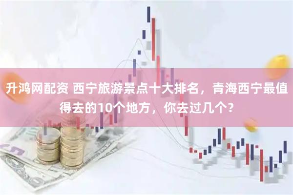 升鸿网配资 西宁旅游景点十大排名，青海西宁最值得去的10个地方，你去过几个？
