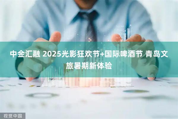 中金汇融 2025光影狂欢节+国际啤酒节 青岛文旅暑期新体验