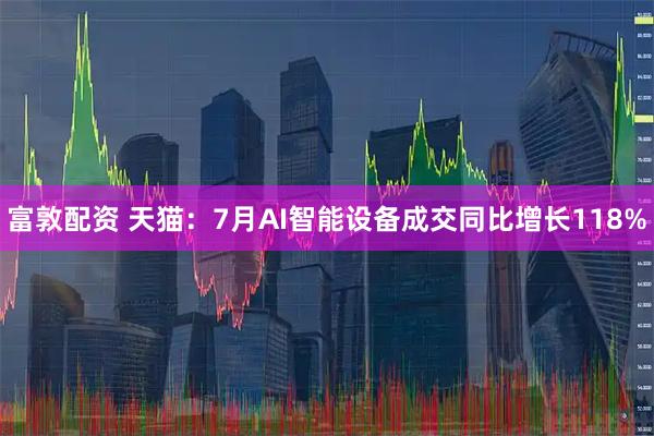 富敦配资 天猫：7月AI智能设备成交同比增长118%