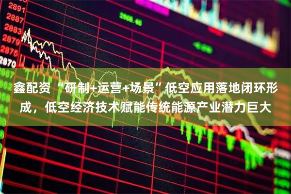 鑫配资 “研制+运营+场景”低空应用落地闭环形成，低空经济技术赋能传统能源产业潜力巨大