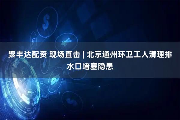 聚丰达配资 现场直击 | 北京通州环卫工人清理排水口堵塞隐患