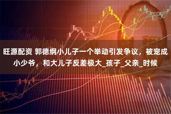 旺源配资 郭德纲小儿子一个举动引发争议，被宠成小少爷，和大儿子反差极大_孩子_父亲_时候