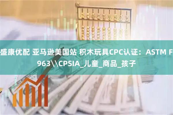盛康优配 亚马逊美国站 积木玩具CPC认证：ASTM F963\CPSIA_儿童_商品_孩子