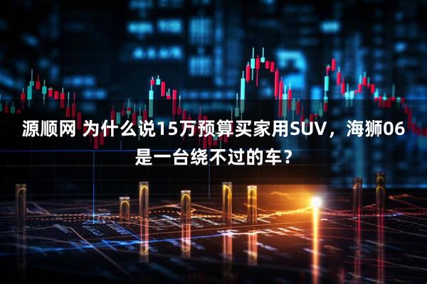源顺网 为什么说15万预算买家用SUV，海狮06是一台绕不过的车？