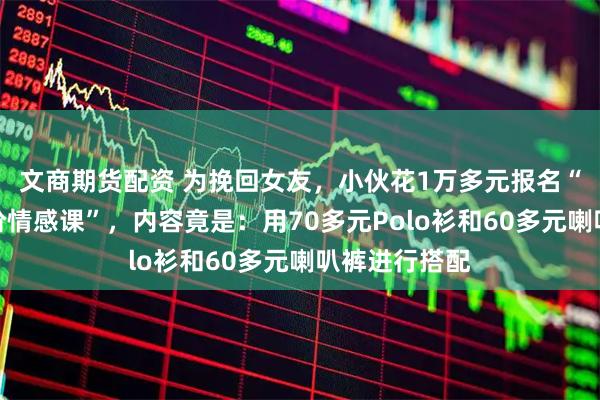 文商期货配资 为挽回女友，小伙花1万多元报名“关门弟子高阶情感课”，内容竟是：用70多元Polo衫和60多元喇叭裤进行搭配