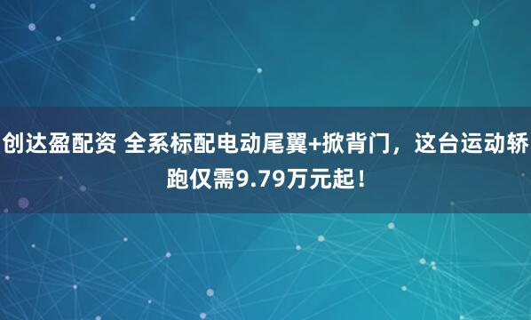 创达盈配资 全系标配电动尾翼+掀背门，这台运动轿跑仅需9.79万元起！