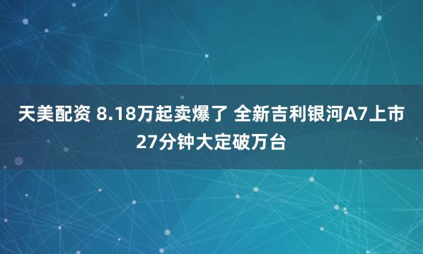 天美配资 8.18万起卖爆了 全新吉利银河A7上市27分钟大定破万台