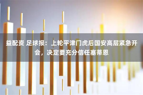 益配资 足球报：上轮平津门虎后国安高层紧急开会，决定要充分信任塞蒂恩