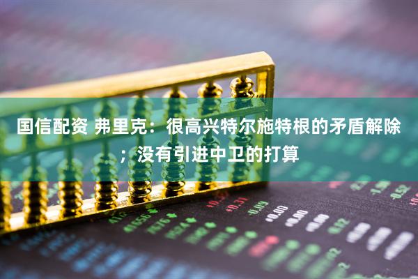 国信配资 弗里克：很高兴特尔施特根的矛盾解除；没有引进中卫的打算
