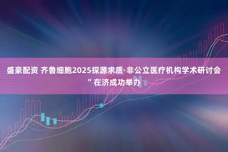 盛豪配资 齐鲁细胞2025探源求质·非公立医疗机构学术研讨会”在济成功举办