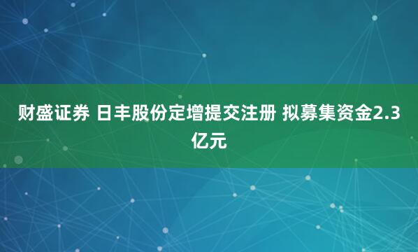 财盛证券 日丰股份定增提交注册 拟募集资金2.3亿元