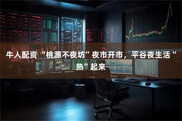 牛人配资 “桃源不夜坊”夜市开市，平谷夜生活“热”起来