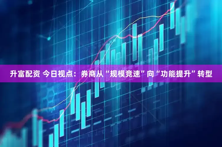 升富配资 今日视点：券商从“规模竞速”向“功能提升”转型