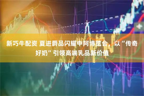 新巧牛配资 夏进爵品闪耀中阿博览会，以“传奇好奶”引领高端乳品新价值