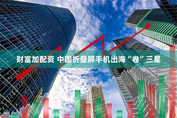 财富加配资 中国折叠屏手机出海“卷”三星