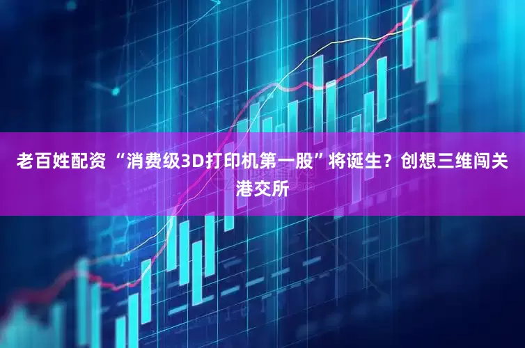 老百姓配资 “消费级3D打印机第一股”将诞生？创想三维闯关港交所
