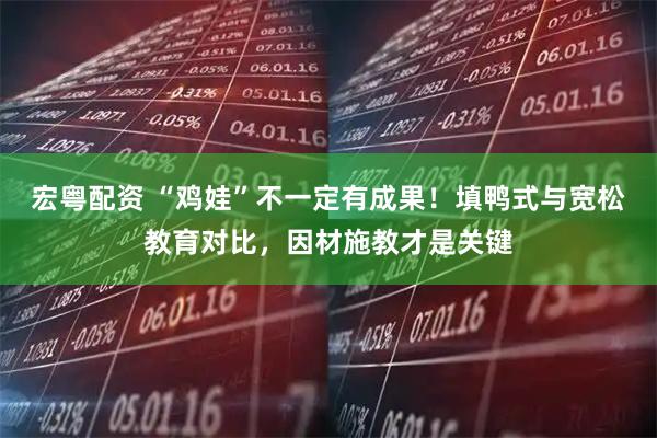 宏粤配资 “鸡娃”不一定有成果！填鸭式与宽松教育对比，因材施教才是关键