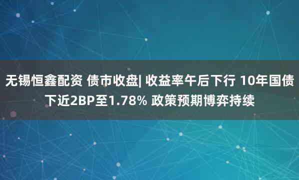 无锡恒鑫配资 债市收盘| 收益率午后下行 10年国债下近2BP至1.78% 政策预期博弈持续