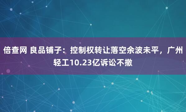 倍查网 良品铺子：控制权转让落空余波未平，广州轻工10.23亿诉讼不撤