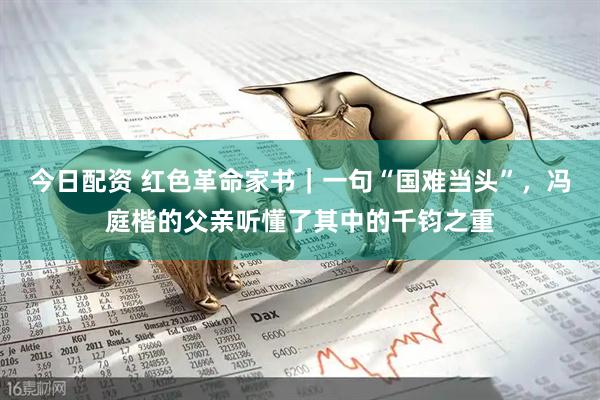 今日配资 红色革命家书｜一句“国难当头”，冯庭楷的父亲听懂了其中的千钧之重