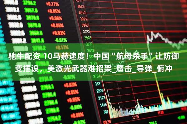 驰牛配资 10马赫速度！中国“航母杀手”让防御变摆设，美激光武器难招架_鹰击_导弹_俯冲