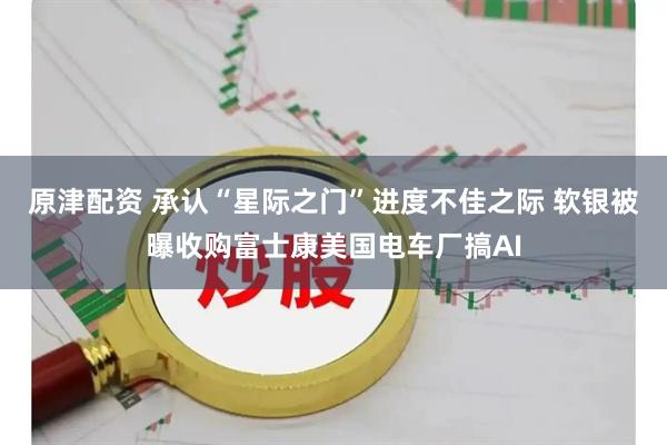 原津配资 承认“星际之门”进度不佳之际 软银被曝收购富士康美国电车厂搞AI