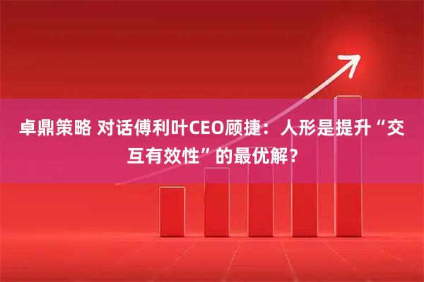 卓鼎策略 对话傅利叶CEO顾捷：人形是提升“交互有效性”的最优解？
