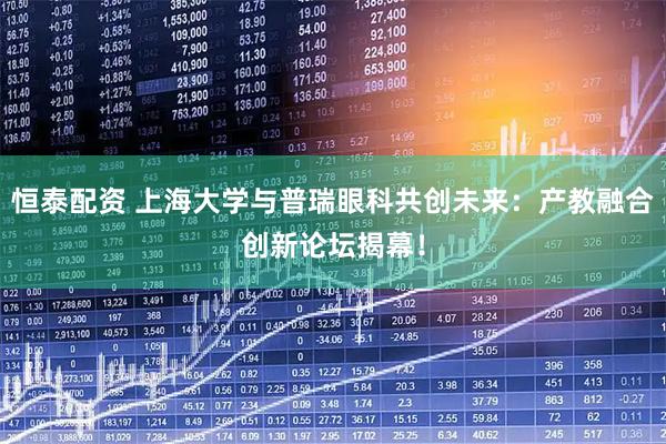 恒泰配资 上海大学与普瑞眼科共创未来:产教融合创新论坛揭幕!