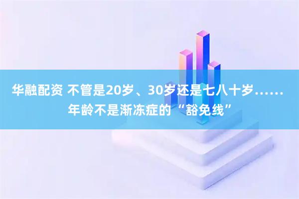 华融配资 不管是20岁、30岁还是七八十岁…… 年龄不是渐冻症的 “豁免线”