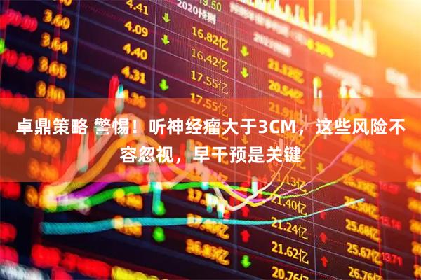 卓鼎策略 警惕！听神经瘤大于3CM，这些风险不容忽视，早干预是关键
