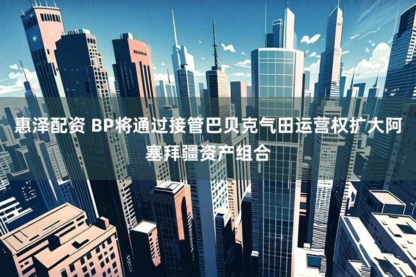 惠泽配资 BP将通过接管巴贝克气田运营权扩大阿塞拜疆资产组合